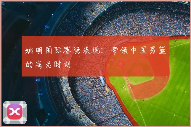 姚明国际赛场表现：带领中国男篮的高光时刻