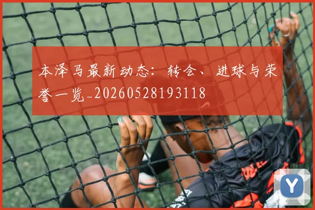 本泽马最新动态：转会、进球与荣誉一览_20260528193118