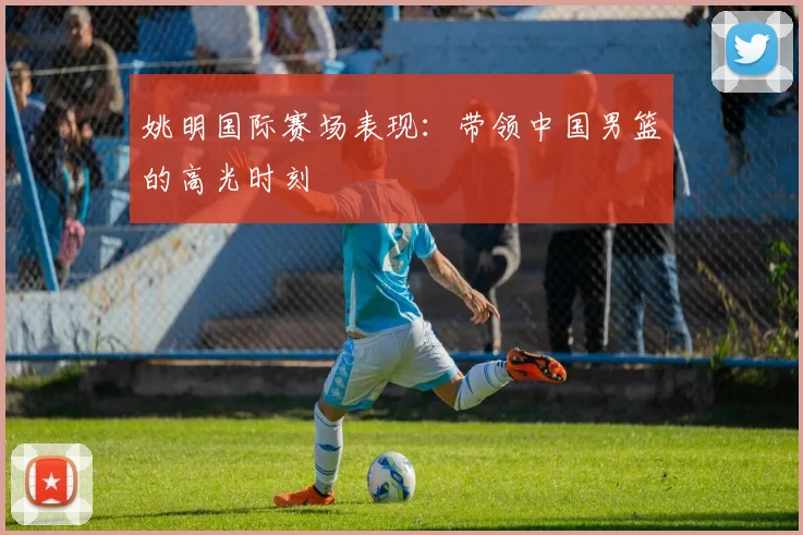 姚明国际赛场表现：带领中国男篮的高光时刻