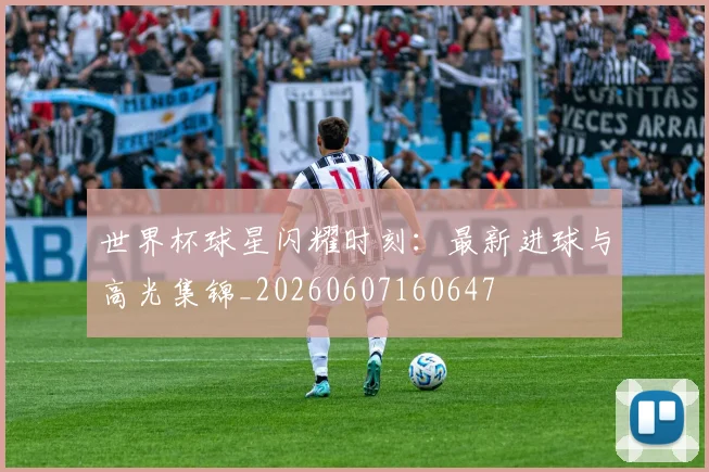 世界杯球星闪耀时刻:最新进球与高光集锦_20260607160647