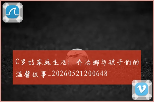 C罗的家庭生活：乔治娜与孩子们的温馨故事_20260521200648